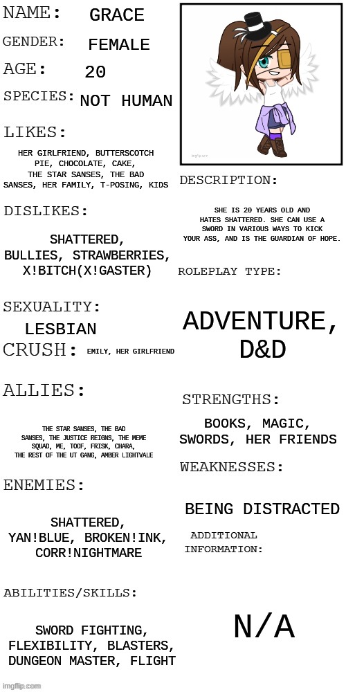 Grace! | GRACE; FEMALE; 20; NOT HUMAN; HER GIRLFRIEND, BUTTERSCOTCH PIE, CHOCOLATE, CAKE, THE STAR SANSES, THE BAD SANSES, HER FAMILY, T-POSING, KIDS; SHE IS 20 YEARS OLD AND HATES SHATTERED. SHE CAN USE A SWORD IN VARIOUS WAYS TO KICK YOUR ASS, AND IS THE GUARDIAN OF HOPE. SHATTERED, BULLIES, STRAWBERRIES, X!BITCH(X!GASTER); ADVENTURE, D&D; LESBIAN; EMILY, HER GIRLFRIEND; BOOKS, MAGIC, SWORDS, HER FRIENDS; THE STAR SANSES, THE BAD SANSES, THE JUSTICE REIGNS, THE MEME SQUAD, ME, TOOF, FRISK, CHARA, THE REST OF THE UT GANG, AMBER LIGHTVALE; BEING DISTRACTED; SHATTERED, YAN!BLUE, BROKEN!INK, CORR!NIGHTMARE; N/A; SWORD FIGHTING, FLEXIBILITY, BLASTERS, DUNGEON MASTER, FLIGHT | image tagged in updated roleplay oc showcase | made w/ Imgflip meme maker