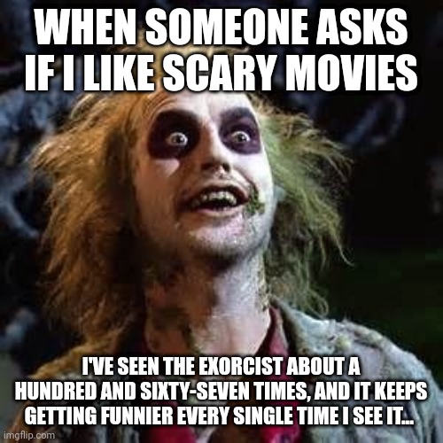 Beetle juice | WHEN SOMEONE ASKS IF I LIKE SCARY MOVIES; I'VE SEEN THE EXORCIST ABOUT A HUNDRED AND SIXTY-SEVEN TIMES, AND IT KEEPS GETTING FUNNIER EVERY SINGLE TIME I SEE IT... | image tagged in beetle juice | made w/ Imgflip meme maker