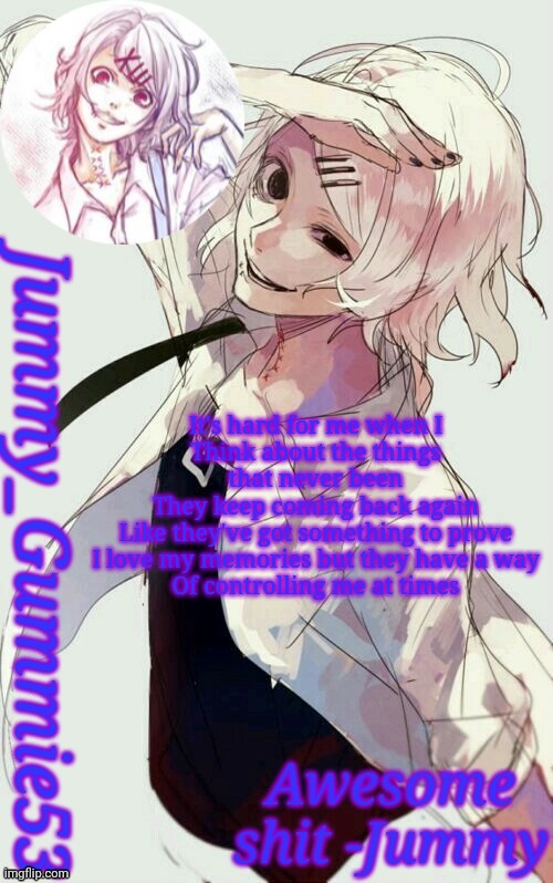 Jummy's Juuzou temp | It's hard for me when I
Think about the things that never been
They keep coming back again
Like they've got something to prove
I love my memories but they have a way
Of controlling me at times | image tagged in jummy's juuzou temp | made w/ Imgflip meme maker