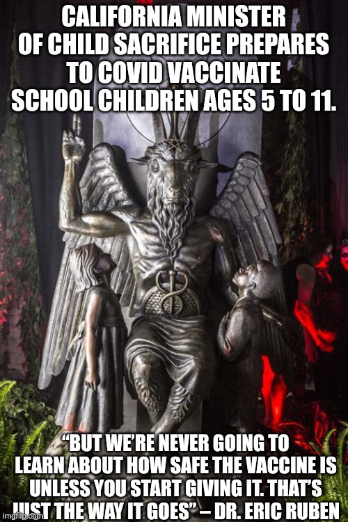 CHILD SACRIFICE | CALIFORNIA MINISTER OF CHILD SACRIFICE PREPARES TO COVID VACCINATE SCHOOL CHILDREN AGES 5 TO 11. “BUT WE’RE NEVER GOING TO LEARN ABOUT HOW SAFE THE VACCINE IS UNLESS YOU START GIVING IT. THAT’S JUST THE WAY IT GOES” – DR. ERIC RUBEN | image tagged in baphomet,covid vaccine,politics | made w/ Imgflip meme maker