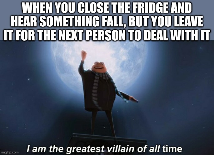 i am the greatest villain of all time | WHEN YOU CLOSE THE FRIDGE AND HEAR SOMETHING FALL, BUT YOU LEAVE IT FOR THE NEXT PERSON TO DEAL WITH IT | image tagged in i am the greatest villain of all time | made w/ Imgflip meme maker