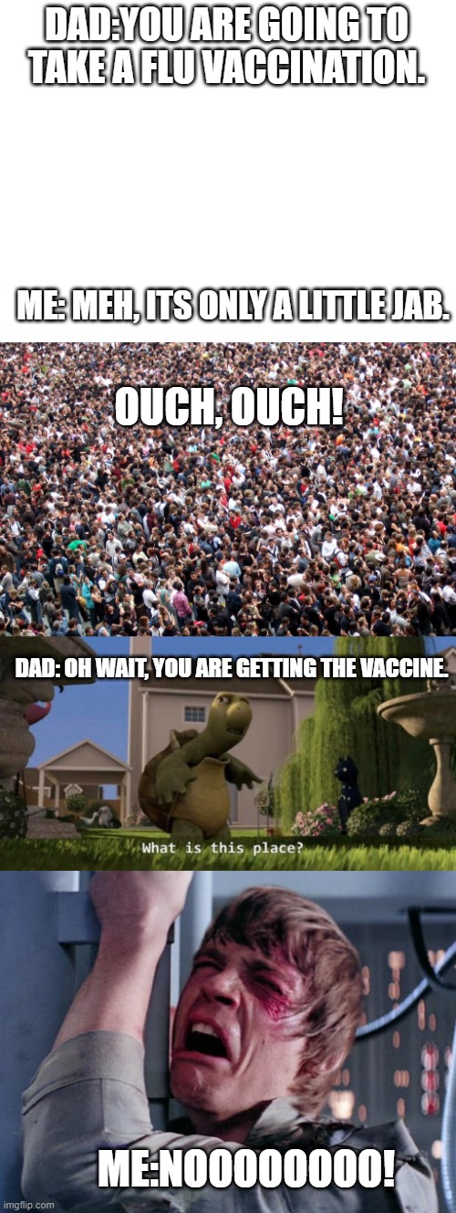 Vaccination reaction | DAD:YOU ARE GOING TO TAKE A FLU VACCINATION. ME: MEH, ITS ONLY A LITTLE JAB. OUCH, OUCH! DAD: OH WAIT, YOU ARE GETTING THE VACCINE. ME:NOOOOOOOO! | image tagged in blank white template,crowd of people,what is this place,luke nooooo,political meme | made w/ Imgflip meme maker
