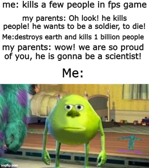 bruh. | me: kills a few people in fps game; my parents: Oh look! he kills people! he wants to be a soldier, to die! Me:destroys earth and kills 1 billion people; my parents: wow! we are so proud of you, he is gonna be a scientist! Me: | image tagged in memes,bruh,mike wazowski | made w/ Imgflip meme maker