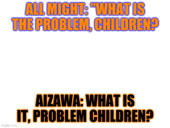 A.M vs Aizawa | ALL MIGHT: "WHAT IS THE PROBLEM, CHILDREN? AIZAWA: WHAT IS IT, PROBLEM CHILDREN? | image tagged in blank white template | made w/ Imgflip meme maker