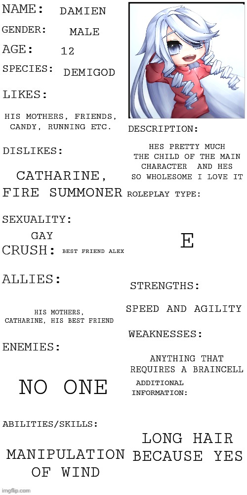 (Updated) Roleplay OC showcase | DAMIEN; MALE; 12; DEMIGOD; HIS MOTHERS, FRIENDS, CANDY, RUNNING ETC. HES PRETTY MUCH THE CHILD OF THE MAIN CHARACTER  AND HES SO WHOLESOME I LOVE IT; CATHARINE, FIRE SUMMONER; E; GAY; BEST FRIEND ALEX; SPEED AND AGILITY; HIS MOTHERS, CATHARINE, HIS BEST FRIEND; ANYTHING THAT REQUIRES A BRAINCELL; NO ONE; LONG HAIR BECAUSE YES; MANIPULATION OF WIND | image tagged in updated roleplay oc showcase | made w/ Imgflip meme maker