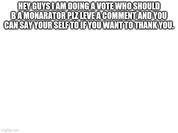 Please | HEY GUYS I AM DOING A VOTE WHO SHOULD B A MONARATOR PLZ LEVE A COMMENT AND YOU CAN SAY YOUR SELF TO IF YOU WANT TO THANK YOU. | image tagged in blank white template,furry,furries | made w/ Imgflip meme maker