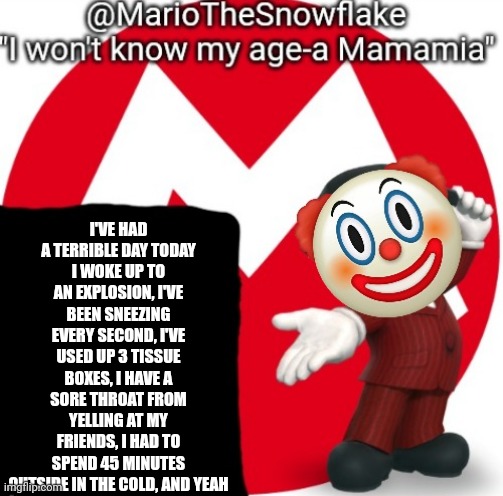 MarioTheSnowflake's Announcement temple (Gift by Sauce) | I'VE HAD A TERRIBLE DAY TODAY
I WOKE UP TO AN EXPLOSION, I'VE BEEN SNEEZING EVERY SECOND, I'VE USED UP 3 TISSUE BOXES, I HAVE A SORE THROAT FROM YELLING AT MY FRIENDS, I HAD TO SPEND 45 MINUTES OUTSIDE IN THE COLD, AND YEAH | image tagged in mariothesnowflake's announcement temple gift by sauce | made w/ Imgflip meme maker