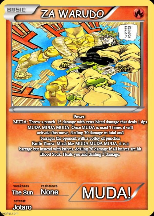 Blank Pokemon Card | ZA WARUDO; Power: 
MUDA: Throw a punch. 15 damage with extra bleed damage that deals 1 dps
MUDA MUDA MUDA: Once MUDA is used 3 times it will activate this move, dealing 30 damage in total and barrages the oponent with a volley of punches
Knife Throw: Much like MUDA MUDA MUDA, it is a barrage but instead with knives, dealing 20 damage if all knives are hit
Blood Suck: Heals you and dealing 3 damage. The Sun; MUDA! None; Jotaro | image tagged in blank pokemon card | made w/ Imgflip meme maker