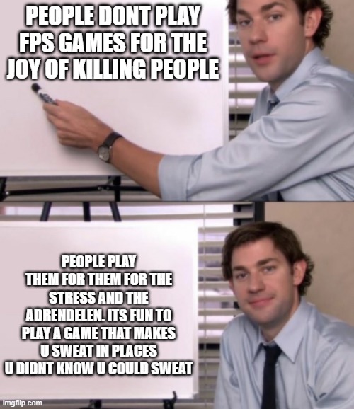 to all u boomers | PEOPLE DONT PLAY FPS GAMES FOR THE JOY OF KILLING PEOPLE; PEOPLE PLAY THEM FOR THEM FOR THE STRESS AND THE ADRENDELEN. ITS FUN TO PLAY A GAME THAT MAKES U SWEAT IN PLACES U DIDNT KNOW U COULD SWEAT | image tagged in jim halpert white board template,fps,why video games dont cause vilence | made w/ Imgflip meme maker