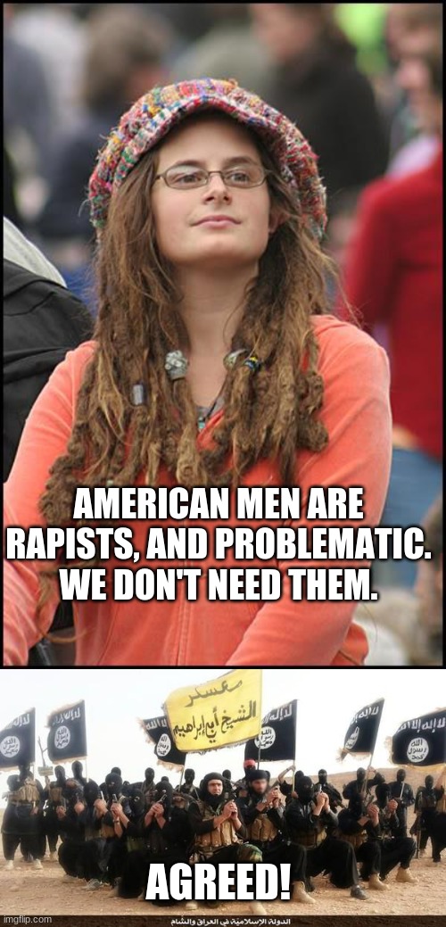 AMERICAN MEN ARE RAPISTS, AND PROBLEMATIC. WE DON'T NEED THEM. AGREED! | image tagged in memes,college liberal,isis jihad terrorists | made w/ Imgflip meme maker