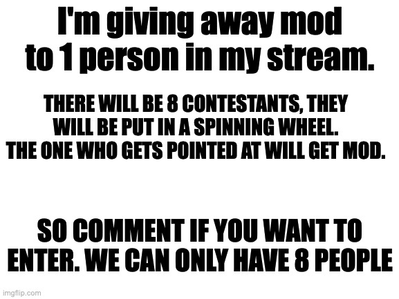 .. | I'm giving away mod to 1 person in my stream. THERE WILL BE 8 CONTESTANTS, THEY WILL BE PUT IN A SPINNING WHEEL. THE ONE WHO GETS POINTED AT WILL GET MOD. SO COMMENT IF YOU WANT TO ENTER. WE CAN ONLY HAVE 8 PEOPLE | image tagged in blank white template | made w/ Imgflip meme maker