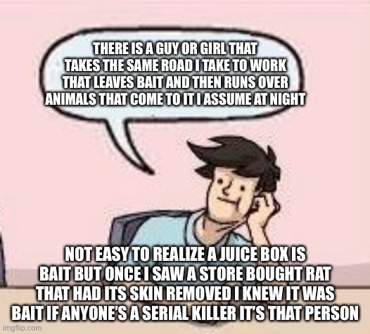 Boardroom Suggestion Guy | THERE IS A GUY OR GIRL THAT TAKES THE SAME ROAD I TAKE TO WORK THAT LEAVES BAIT AND THEN RUNS OVER ANIMALS THAT COME TO IT I ASSUME AT NIGHT | image tagged in boardroom suggestion guy | made w/ Imgflip meme maker