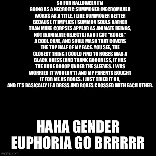 I’m so happy. These robes will become way more than just a Halloween costume. They even have a droopy hood, for tons of customiz | SO FOR HALLOWEEN I’M GOING AS A NECROTIC SUMMONER (NECROMANER WORKS AS A TITLE, I LIKE SUMMONER BETTER BECAUSE IT IMPLIES I SUMMON SOULS RATHER THAN MAKE CORPSES APPEAR AS ANIMATE BEINGS, NOT INANIMATE OBJECTS) AND I GOT “ROBES,” A COOL CANE, AND SKULL MASK THAT COVERS THE TOP HALF OF MY FACE. YOU SEE, THE CLOSEST THING I COULD FIND TO ROBES WAS A BLACK DRESS (AND THANK GOODNESS, IT HAS THE HUGE DROOP UNDER THE SLEEVES. I WAS WORRIED IT WOULDN’T) AND MY PARENTS BOUGHT IT FOR ME AS ROBES. I JUST TRIED IT ON, AND IT’S BASICALLY IF A DRESS AND ROBES CROSSED WITH EACH OTHER. HAHA GENDER EUPHORIA GO BRRRRR | image tagged in black square | made w/ Imgflip meme maker