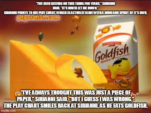 The snack that smiles back | "I'VE BEEN RELYING ON THIS THING FOR YEARS," SIRIANNI SAID. "IT'S NEVER LET ME DOWN."
SIRIANNI POINTS TO HIS PLAY CHART, WHICH IS ACTUALLY ALIVE WITH A MIND AND SPIRIT OF IT'S OWN. "I'VE ALWAYS THOUGHT THIS WAS JUST A PIECE OF PAPER," SIRIANNI SAID. "BUT I GUESS I WAS WRONG."
THE PLAY CHART SMILES BACK AT SIRIANNI, AS HE EATS GOLDFISH. | image tagged in the snack that smiles back | made w/ Imgflip meme maker