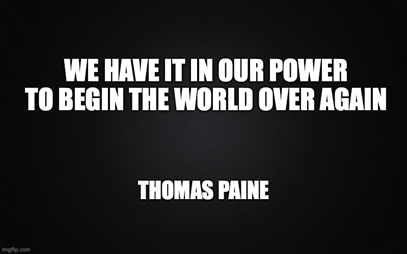 Anons - We have it in our power | WE HAVE IT IN OUR POWER
TO BEGIN THE WORLD OVER AGAIN; THOMAS PAINE | image tagged in solid black background | made w/ Imgflip meme maker