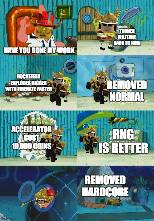 if below was very lazy | TURNED MILITANT BACK TO JOHN; HAVE YOU DONE MY WORK; ROCKETEER EXPLODES BIGGER WITH FIRERATE FASTER; REMOVED NORMAL; ACCELERATOR COST 10,000 COINS; RNG IS BETTER; REMOVED HARDCORE | image tagged in spongebob diapers meme | made w/ Imgflip meme maker