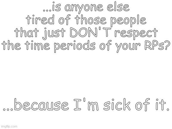 Blank White Template | ...is anyone else tired of those people that just DON'T respect the time periods of your RPs? ...because I'm sick of it. | image tagged in blank white template | made w/ Imgflip meme maker