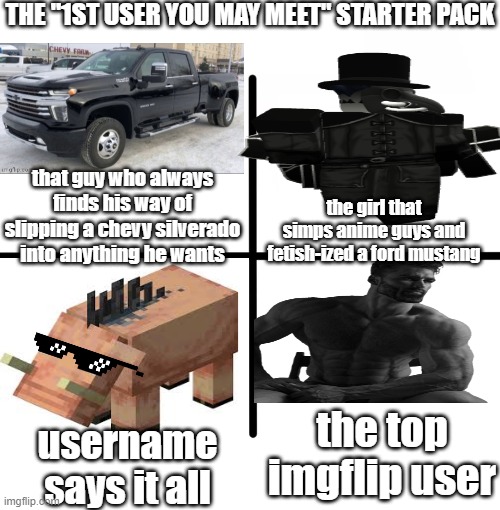 no i'm not gay for who_am_i. TRUCKIN' TRUST ME I'M NOT. bubonic and LargePig will probably get it | THE "1ST USER YOU MAY MEET" STARTER PACK; that guy who always finds his way of slipping a chevy silverado into anything he wants; the girl that simps anime guys and fetish-ized a ford mustang; the top imgflip user; username says it all | image tagged in memes,blank starter pack | made w/ Imgflip meme maker