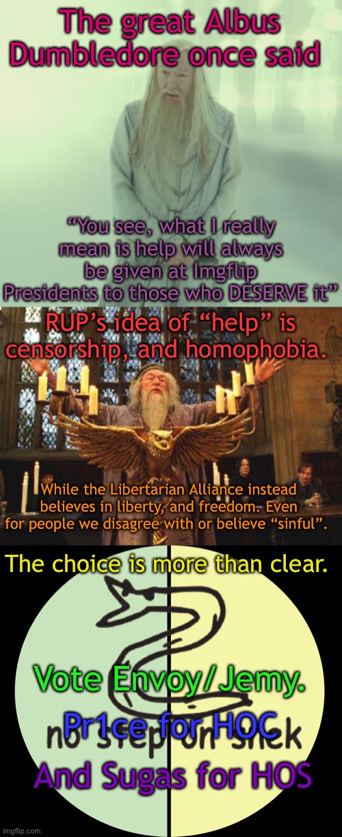 The great Albus Dumbledore once said; “You see, what I really mean is help will always be given at Imgflip Presidents to those who DESERVE it”; RUP’s idea of “help” is censorship, and homophobia. While the Libertarian Alliance instead believes in liberty, and freedom. Even for people we disagree with or believe “sinful”. The choice is more than clear. Vote Envoy/Jemy. Pr1ce for HOC; And Sugas for HOS | image tagged in dumbledore's spirit,dumbledore_silence,libertarian alliance | made w/ Imgflip meme maker