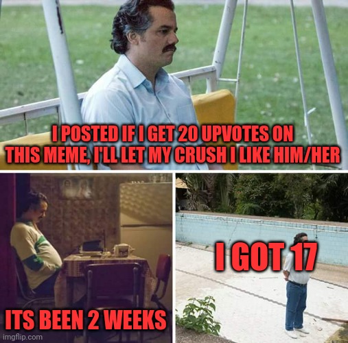 Awwwe dang | I POSTED IF I GET 20 UPVOTES ON THIS MEME, I'LL LET MY CRUSH I LIKE HIM/HER; I GOT 17; ITS BEEN 2 WEEKS | image tagged in memes,sad pablo escobar | made w/ Imgflip meme maker