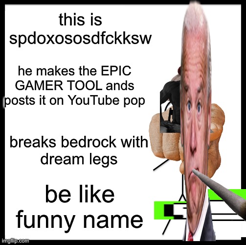 me when the the bill | this is spdoxososdfckksw; he makes the EPIC GAMER TOOL ands
posts it on YouTube pop; breaks bedrock with
dream legs; be like funny name | image tagged in memes,be like bill,biden,dream | made w/ Imgflip meme maker