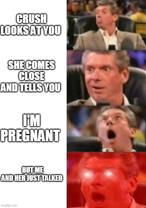 Mr. McMahon reaction | CRUSH LOOKS AT YOU; SHE COMES CLOSE AND TELLS YOU; I'M PREGNANT; BUT ME AND HER JUST TALKED | image tagged in mr mcmahon reaction | made w/ Imgflip meme maker