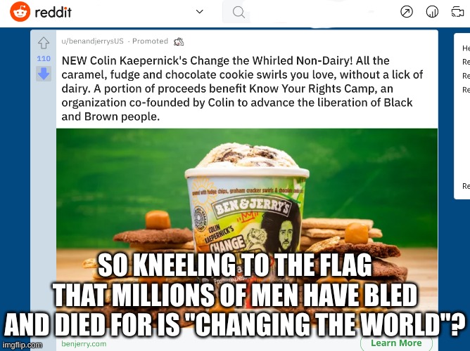 On Reddit I found this advertisement for Ben and Jerry's woke Ice cream promoting the guy who kneeled to the the u.s flag. | SO KNEELING TO THE FLAG THAT MILLIONS OF MEN HAVE BLED AND DIED FOR IS "CHANGING THE WORLD"? | image tagged in conservatives,woke,liberals,blm,america,maga | made w/ Imgflip meme maker