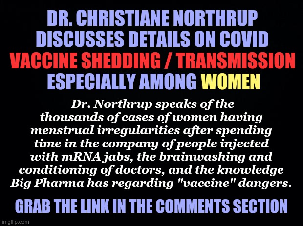 Dr. Christiane Northrup discusses details on COVID "vaccine" shedding | DR. CHRISTIANE NORTHRUP DISCUSSES DETAILS ON COVID VACCINE SHEDDING / TRANSMISSION
 ESPECIALLY AMONG WOMEN; VACCINE SHEDDING / TRANSMISSION; WOMEN; Dr. Northrup speaks of the thousands of cases of women having menstrual irregularities after spending time in the company of people injected with mRNA jabs, the brainwashing and conditioning of doctors, and the knowledge Big Pharma has regarding "vaccine" dangers. GRAB THE LINK IN THE COMMENTS SECTION | image tagged in black background,covid-19,covid vaccine,shedding,mrna,brainwashing | made w/ Imgflip meme maker