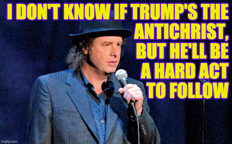 Little shoes to fill. | I DON'T KNOW IF TRUMP'S THE
ANTICHRIST,
BUT HE'LL BE
A HARD ACT
TO FOLLOW | image tagged in steven wright,memes,antichrist,hard act to follow,evil trump,little shoes to fill | made w/ Imgflip meme maker