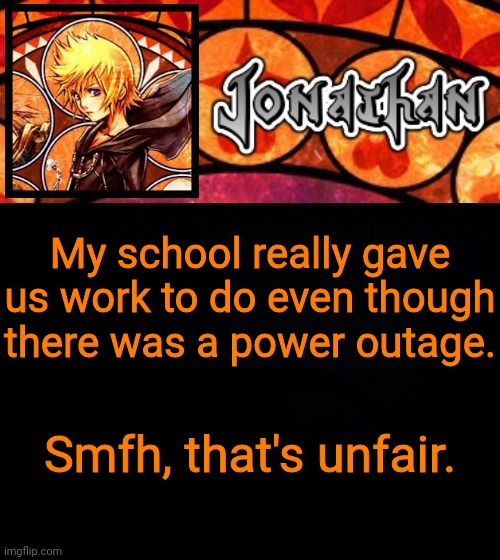 My school really gave us work to do even though there was a power outage. Smfh, that's unfair. | image tagged in jonathan's dive into the heart template | made w/ Imgflip meme maker