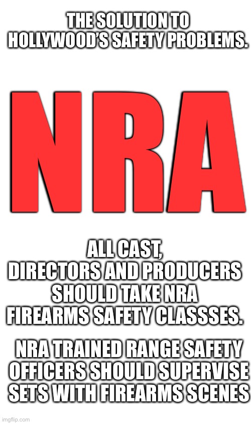 Education and training. It is that simple. | THE SOLUTION TO HOLLYWOOD’S SAFETY PROBLEMS. NRA; ALL CAST, DIRECTORS AND PRODUCERS SHOULD TAKE NRA FIREARMS SAFETY CLASSSES. NRA TRAINED RANGE SAFETY OFFICERS SHOULD SUPERVISE SETS WITH FIREARMS SCENES | image tagged in hollywood,shooting,nra,training,safety,firearms | made w/ Imgflip meme maker