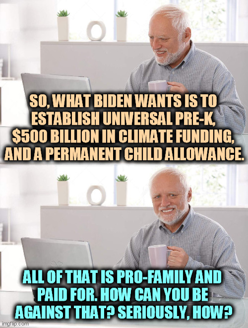 Put aside partisanship if you can. If you can. | SO, WHAT BIDEN WANTS IS TO 
ESTABLISH UNIVERSAL PRE-K, 
$500 BILLION IN CLIMATE FUNDING, 
AND A PERMANENT CHILD ALLOWANCE. ALL OF THAT IS PRO-FAMILY AND 
PAID FOR. HOW CAN YOU BE 
AGAINST THAT? SERIOUSLY, HOW? | image tagged in old man cup of coffee,child,children,kindergarten,clean,renewable energy | made w/ Imgflip meme maker