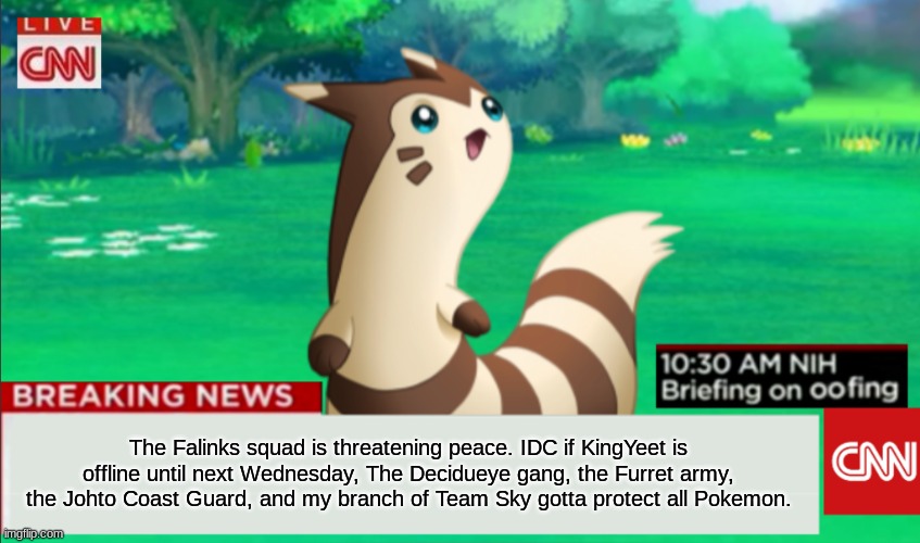 We must protect peace! | The Falinks squad is threatening peace. IDC if KingYeet is offline until next Wednesday, The Decidueye gang, the Furret army, the Johto Coast Guard, and my branch of Team Sky gotta protect all Pokemon. | image tagged in breaking news furret | made w/ Imgflip meme maker