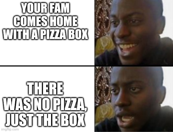 *when your fam eats all the pizza on their way back home because they got hungry* | YOUR FAM COMES HOME WITH A PIZZA BOX; THERE WAS NO PIZZA, JUST THE BOX | image tagged in oh yeah oh no | made w/ Imgflip meme maker