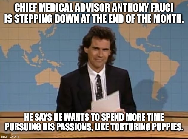 ruff | CHIEF MEDICAL ADVISOR ANTHONY FAUCI IS STEPPING DOWN AT THE END OF THE MONTH. HE SAYS HE WANTS TO SPEND MORE TIME PURSUING HIS PASSIONS, LIKE TORTURING PUPPIES. | image tagged in dennis miller snl,dr fauci | made w/ Imgflip meme maker