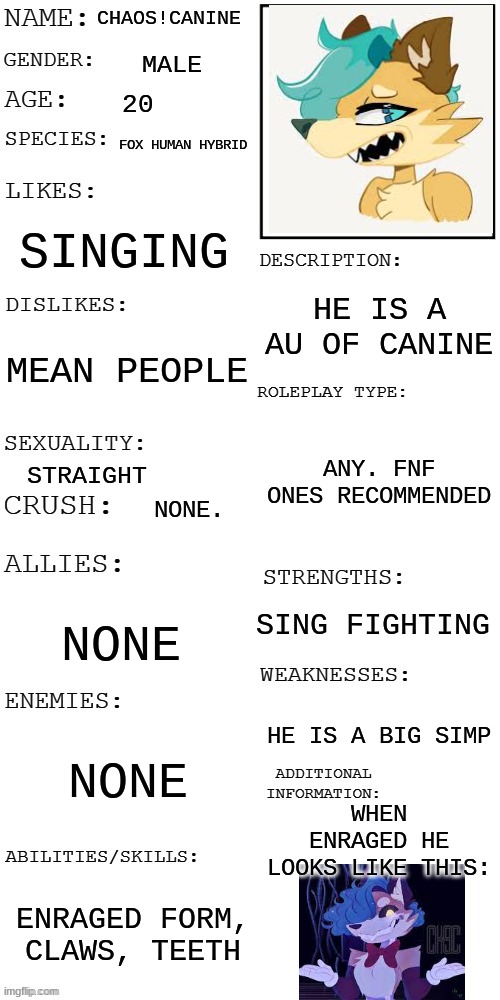 here we go! | CHAOS!CANINE; MALE; 20; FOX HUMAN HYBRID; SINGING; HE IS A AU OF CANINE; MEAN PEOPLE; ANY. FNF ONES RECOMMENDED; STRAIGHT; NONE. SING FIGHTING; NONE; HE IS A BIG SIMP; NONE; WHEN ENRAGED HE LOOKS LIKE THIS:; ENRAGED FORM, CLAWS, TEETH | image tagged in updated roleplay oc showcase | made w/ Imgflip meme maker