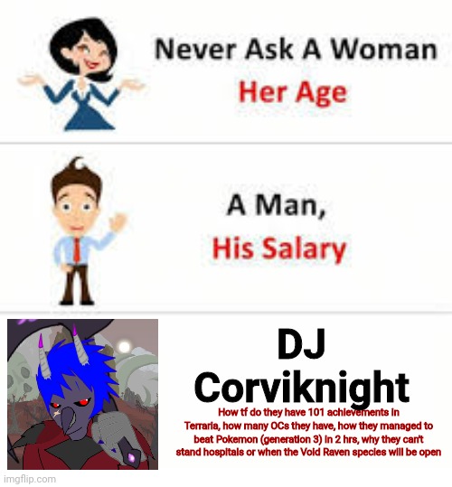 Must I really post to revive a stream decided to me? | DJ Corviknight; How tf do they have 101 achievements in Terraria, how many OCs they have, how they managed to beat Pokemon (generation 3) in 2 hrs, why they can't stand hospitals or when the Void Raven species will be open | image tagged in never ask a woman her age | made w/ Imgflip meme maker
