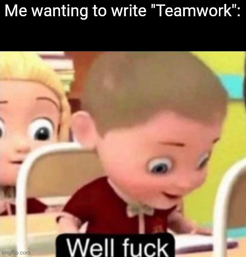 Well frick | Me wanting to write "Teamwork": | image tagged in well f ck | made w/ Imgflip meme maker