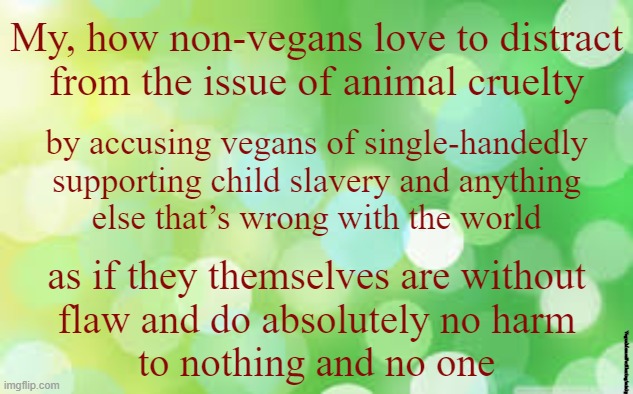 Distraction Technique |  My, how non-vegans love to distract
from the issue of animal cruelty; by accusing vegans of single-handedly
supporting child slavery and anything
else that’s wrong with the world; as if they themselves are without
flaw and do absolutely no harm
to nothing and no one; VeganMemesForSharing/minkpen | image tagged in vegan,ethics,compassion,hypocrisy,farming,global warming | made w/ Imgflip meme maker