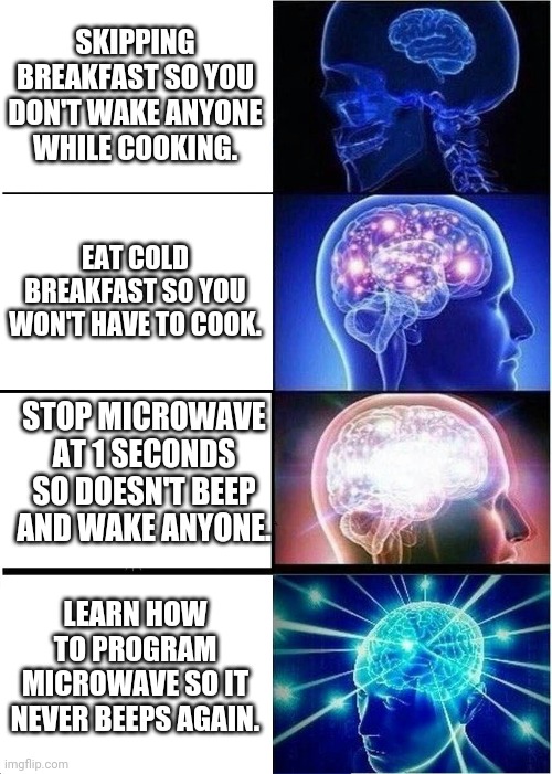Didn't even know it could be done |  SKIPPING BREAKFAST SO YOU DON'T WAKE ANYONE WHILE COOKING. EAT COLD BREAKFAST SO YOU WON'T HAVE TO COOK. STOP MICROWAVE AT 1 SECONDS SO DOESN'T BEEP AND WAKE ANYONE. LEARN HOW TO PROGRAM MICROWAVE SO IT NEVER BEEPS AGAIN. | image tagged in memes,expanding brain,funny | made w/ Imgflip meme maker