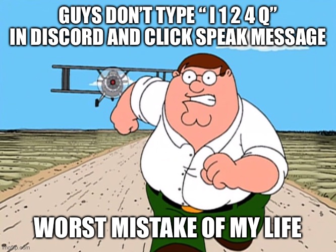 FOR THE LOVE OF GOD DON’T DO THIS |  GUYS DON’T TYPE “ I 1 2 4 Q” IN DISCORD AND CLICK SPEAK MESSAGE; WORST MISTAKE OF MY LIFE | image tagged in peter griffin running away | made w/ Imgflip meme maker