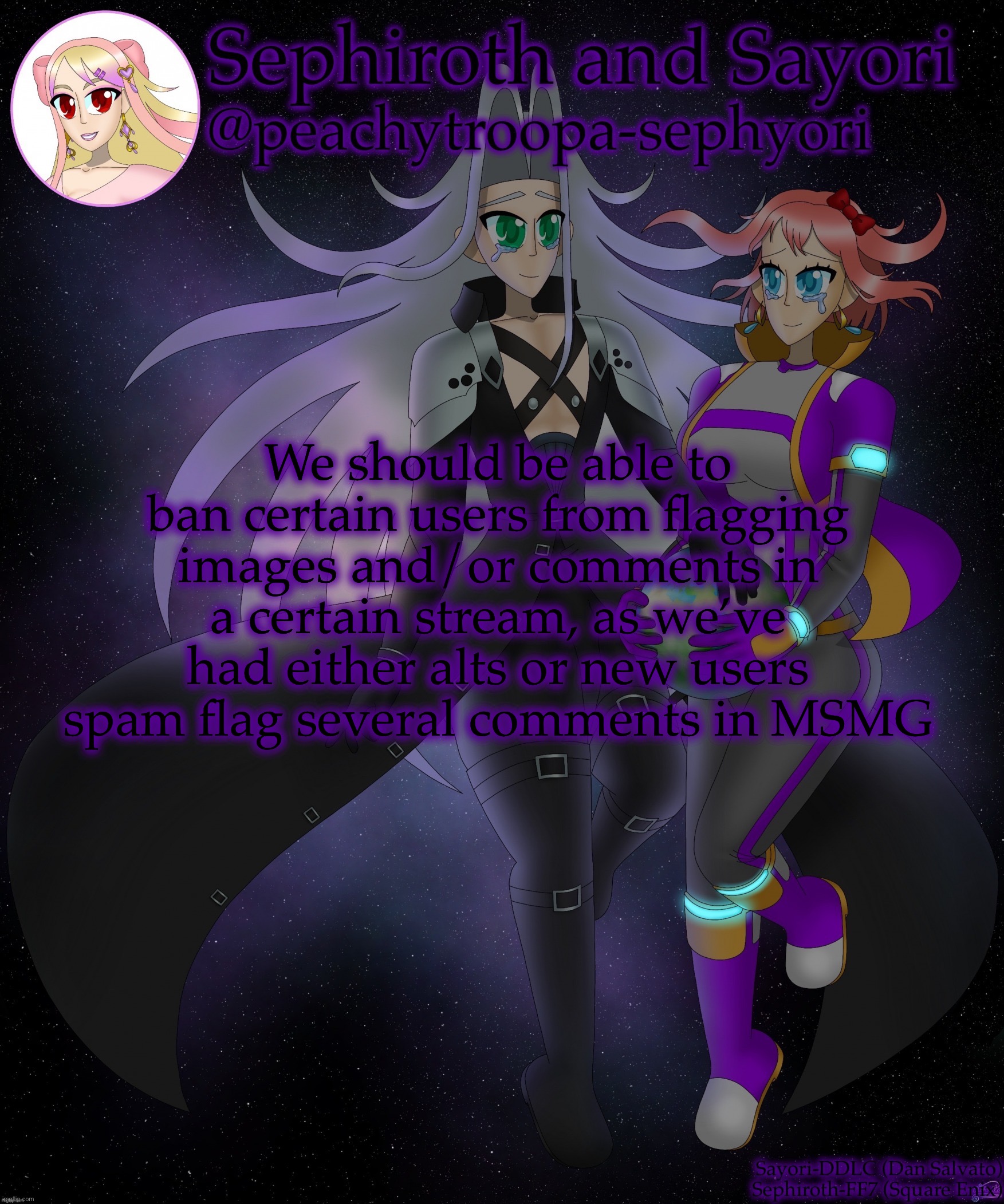 Sayori and Sephiroth | We should be able to ban certain users from flagging images and/or comments in a certain stream, as we’ve had either alts or new users spam flag several comments in MSMG | image tagged in sayori and sephiroth | made w/ Imgflip meme maker
