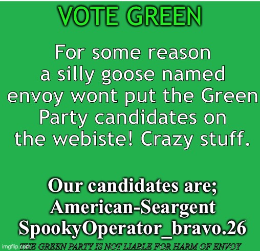 Green Screen | VOTE GREEN; For some reason a silly goose named envoy wont put the Green Party candidates on the webiste! Crazy stuff. Our candidates are;
American-Seargent
SpookyOperator_bravo.26; THE GREEN PARTY IS NOT LIABLE FOR HARM OF ENVOY | image tagged in green screen | made w/ Imgflip meme maker