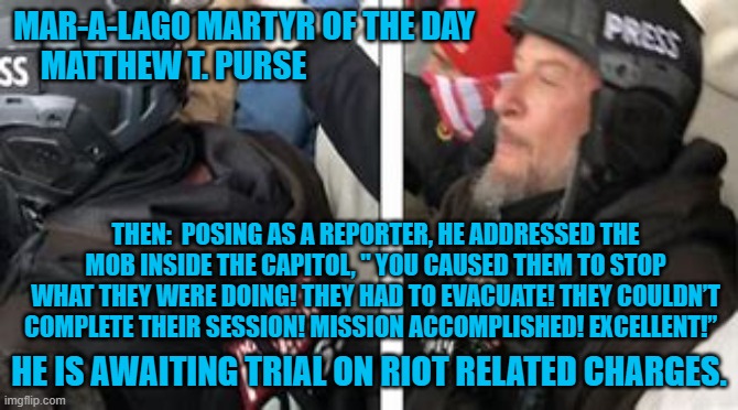 What kind of "Spontaneous Demonstration," has a "mission?" | MAR-A-LAGO MARTYR OF THE DAY
MATTHEW T. PURSE; THEN:  POSING AS A REPORTER, HE ADDRESSED THE MOB INSIDE THE CAPITOL, " YOU CAUSED THEM TO STOP WHAT THEY WERE DOING! THEY HAD TO EVACUATE! THEY COULDN’T COMPLETE THEIR SESSION! MISSION ACCOMPLISHED! EXCELLENT!”; HE IS AWAITING TRIAL ON RIOT RELATED CHARGES. | image tagged in politics | made w/ Imgflip meme maker