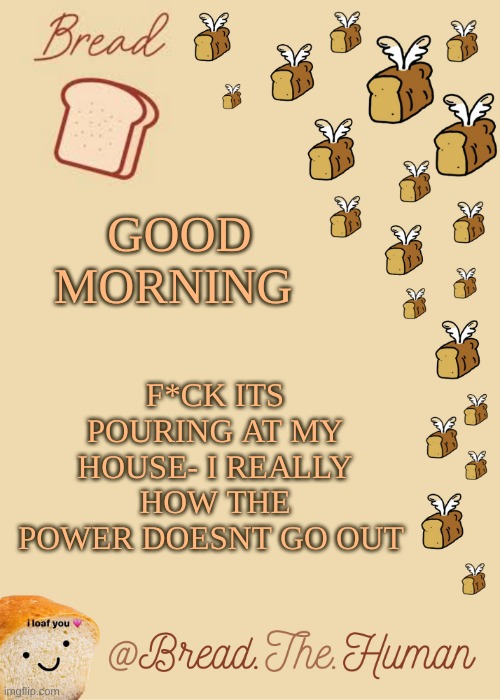 h i :P | F*CK ITS POURING AT MY HOUSE- I REALLY HOW THE POWER DOESNT GO OUT; GOOD MORNING | image tagged in bread's bread template | made w/ Imgflip meme maker