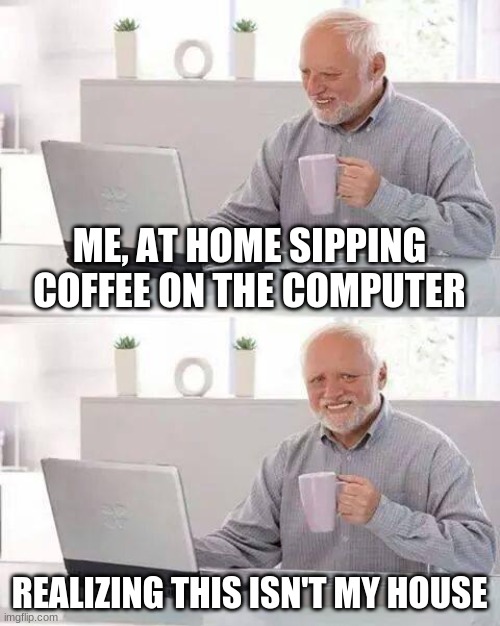 Hide the Pain Harold Meme | ME, AT HOME SIPPING COFFEE ON THE COMPUTER; REALIZING THIS ISN'T MY HOUSE | image tagged in memes,hide the pain harold | made w/ Imgflip meme maker