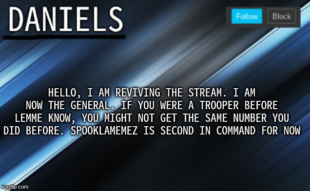 daniels template | HELLO, I AM REVIVING THE STREAM. I AM NOW THE GENERAL. IF YOU WERE A TROOPER BEFORE LEMME KNOW, YOU MIGHT NOT GET THE SAME NUMBER YOU DID BEFORE. SPOOKLAMEMEZ IS SECOND IN COMMAND FOR NOW | image tagged in daniels template | made w/ Imgflip meme maker