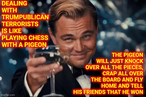 Damn Pigeons | DEALING WITH TRUMPUBLICAN TERRORISTS IS LIKE PLAYING CHESS WITH A PIGEON; THE PIGEON WILL JUST KNOCK OVER ALL THE PIECES, CRAP ALL OVER THE BOARD AND FLY HOME AND TELL HIS FRIENDS THAT HE WON | image tagged in memes,leonardo dicaprio cheers,scumbag republicans,trumpublican terrorists,trump lies,a lie is a lie no matter what you call it | made w/ Imgflip meme maker