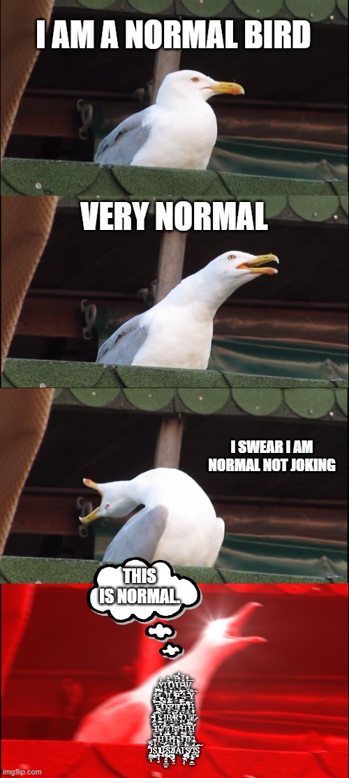 normal seagull | I AM A NORMAL BIRD; VERY NORMAL; I SWEAR I AM NORMAL NOT JOKING; THIS IS NORMAL. Yͥ͏̰̤Ι͇ ̹̰̤͇͈̓͊ͯ͡O̡̜͉̯̩̞͉̭̱͆ ̙̻͇̩̬̯͓͛̔ͨ͆͢U̡͍̟͎͙͔̤͐ͪͭ ̴͓̰̲͔̠̔ͯ̍̏W̼͉̱̓̊̓͞ ̢̫̫͎̻̤ͦĬ̶̜̩̰͉͉͕ͬ ̵̰͍̜̝ͩ̀ͫ̍L̲̻̫͚͙͕̩ͩ͘ ̜̇ͦ̓̑͟Ι̱L̛͖̺̫̣͓̦̖̺ͦ̉ ̳̟ͣ̅ͨ̕P̶̫̺͉̏ ̛͕̮͇͙͔̌̅ͪA̶̖̬̟̖͉̺͒ ̛̝̲̻͕̠͍̗͂̀̈̆Y͇̻̜̆̌͡ ̤̬͔̱̉ͮ͗͡F̿҉̗͓ ̸̟͙͕͗̎̽ͫO̴͎͔̠̦͉̱͕̙ͧ̄̍ ̺̯̺̬̻͂̃̋͋͠R̭ͤ́͜Ι̪͕̥Ι ̐̅͌҉̭͕T̀̄̔̚҉͙͉̙̭̪̰ ̳͖̲̱̼͕̘̦͗ͣ͟H̨̬͙͇͕̆ ̡̤̟̻ͫ̉I͚̜̦̖̓͜ ̨̘̖̿ͤ̽ͤS̷͎̞̠̣̠ͯ͊̔ ̧͍́̅Ι̹Ḃ̶̝̰̗̗̲̈̌̽ ̼̮̳̳̦̯̲ͯ̀ͯ̕R̞͚̣͊̚͟ ̟̤ͨ̑̓͞O̠̩̻̾̄͂͂͢ ͈̥̅͑̀Ι̳T̷͕͈̣̉͋̔ ̶̯̫̺̹̭̩̍͊Ι͕Ȟ̸͖͍͕̿̏ͪ ͌̌ͤ͏̼̘͖͍͔̣͚Ȩ͎̱̇ ̻̩͇͉̤̲̯̽͆̂̒͠R̢̻͚͈̻͉̪̗̔Ι ̤͍ͦ̂̇ͭ͘H͍̜̰̾ͤ͡ ̢̺̪̱̦͍̩̏͌̔̆H̺̯ͪ̽͗̕ ̴̩͓̗̩͛Ι͎̺̬Ḣ̜̣̬̯̦̞̽͑͂͟ ̖͇̺͕͗̃̾͜H͕̬͔͚͖ͫͬͬ̑͜ ͚͈̥̠̭̱ͫ́͡H̨̺̠̹̖͍ͧ̎ͤ̂ ̡͇̳͉͉͉̟̱ͦJ̣̤̞̳̰͖͂ͧ͟ ̐̑̐͝Ι̪K̝͇̤ͦ̾͢ ̦͉͂̐́͒͜J̱͔͇̩̖́ͤ̔͢S̡̙͇ͣ̓̎͂ ͍̞̙͔̻̒͜ΙJ̷̭͓͆̚ ̈ͤ̉͏͖̥̭̳̮͇̠̰S̺̪ͧ͟ ̸̲̫̺̬̌̏J̝̥͓̼̜̤̈ͭ͑̕A̽͒ͪͮ͏Ι̗͉̰͕͎̜ ̧̺̮̞͉͐ͬ͐S̸̥̫͓̽ ̩̭̯̣͈͇̆̅̕J̧̳̱̱͕ͩ̅ͧ͗S̮̼͊͠ | image tagged in memes,inhaling seagull | made w/ Imgflip meme maker