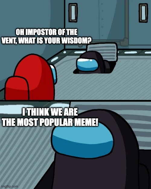 impostor of the vent | OH IMPOSTOR OF THE VENT, WHAT IS YOUR WISDOM? I THINK WE ARE THE MOST POPULAR MEME! | image tagged in impostor of the vent | made w/ Imgflip meme maker